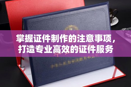 平顺掌握证件制作的注意事项，打造专业高效的证件服务