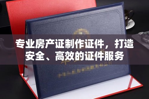 平顺专业房产证制作证件，打造安全、高效的证件服务