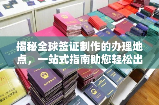 平顺揭秘全球签证制作的办理地点，一站式指南助您轻松出行